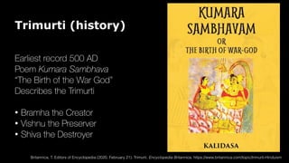 Trimurti (history)
Earliest record 500 AD
Poem Kumara Sambhava
“The Birth of the War God”
Describes the Trimurti
• Bramha the Creator
• Vishnu the Preserver
• Shiva the Destroyer
Britannica, T. Editors of Encyclopedia (2020, February 21). Trimurti. Encyclopedia Britannica. https://www.britannica.com/topic/trimurti-Hinduism
 