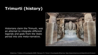 Trimurti (history)
Historians claim the Trimurti, was
an attempt to integrate different
legends and gods from the Vedic
period into one meta-narrative.
Britannica, T. Editors of Encyclopedia (2020, February 21). Trimurti. Encyclopedia Britannica. https://www.britannica.com/topic/trimurti-Hinduism
 