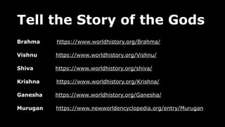 Tell the Story of the Gods
Brahma https://www.worldhistory.org/Brahma/
Vishnu https://www.worldhistory.org/Vishnu/
Shiva https://www.worldhistory.org/shiva/
Krishna https://www.worldhistory.org/Krishna/
Ganesha https://www.worldhistory.org/Ganesha/
Murugan https://www.newworldencyclopedia.org/entry/Murugan
 