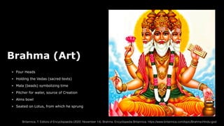 Brahma (Art)
• Four Heads
• Holding the Vedas (sacred texts)
• Mala (beads) symbolizing time
• Pitcher for water, source of Creation
• Alms bowl
• Seated on Lotus, from which he sprung
Britannica, T. Editors of Encyclopaedia (2022, November 14). Brahma. Encyclopedia Britannica. https://www.britannica.com/topic/Brahma-Hindu-god
 