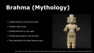 Brahma (Mythology)
• Created plants & animals on earth
• Created night & day
• Created demons to rule night
• Created good gods to rule the day
• Then abandoned his body became spirit
Cartwright, M. (2015, May 16). Brahma. World History Encyclopedia. Retrieved from https://www.worldhistory.org/Brahma/
 