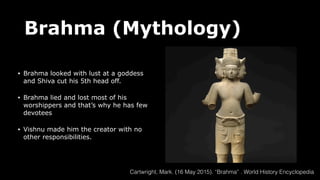 Brahma (Mythology)
• Brahma looked with lust at a goddess
and Shiva cut his 5th head off.
• Brahma lied and lost most of his
worshippers and that’s why he has few
devotees
• Vishnu made him the creator with no
other responsibilities.
Cartwright, Mark. (16 May 2015). “Brahma” . World History Encyclopedia
 