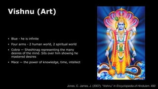 Vishnu (Art)
• Blue - he is infinite
• Four arms - 2 human world, 2 spiritual world
• Cobra — Sheshtnag representing the many
desires of the mind. Sits over him showing he
mastered desires
• Mace — the power of knowledge, time, intellect
Jones, C. James, J. (2007). “Vishnu” in Encyclopedia of Hinduism. 492
 