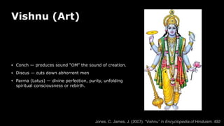 Vishnu (Art)
• Conch — produces sound “OM” the sound of creation.
• Discus — cuts down abhorrent men
• Parma (Lotus) — divine perfection, purity, unfolding
spiritual consciousness or rebirth.
Jones, C. James, J. (2007). “Vishnu” in Encyclopedia of Hinduism. 492
 