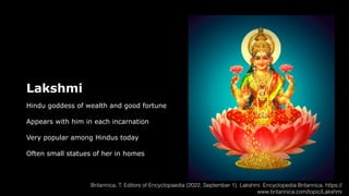 Lakshmi
Hindu goddess of wealth and good fortune
Appears with him in each incarnation
Very popular among Hindus today
Often small statues of her in homes
Britannica, T. Editors of Encyclopaedia (2022, September 1). Lakshmi. Encyclopedia Britannica. https://
www.britannica.com/topic/Lakshmi
 