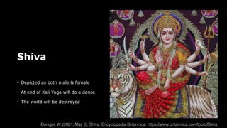 Shiva
• Depicted as both male & female
• At end of Kali Yuga will do a dance
• The world will be destroyed
Doniger, W. (2021, May 6). Shiva. Encyclopedia Britannica. https://www.britannica.com/topic/Shiva
 
