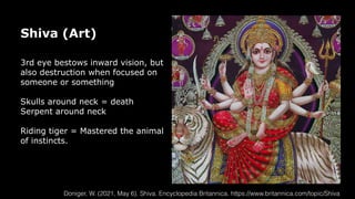 Shiva (Art)
3rd eye bestows inward vision, but
also destruction when focused on
someone or something
Skulls around neck = death
Serpent around neck
Riding tiger = Mastered the animal
of instincts.
Doniger, W. (2021, May 6). Shiva. Encyclopedia Britannica. https://www.britannica.com/topic/Shiva
 