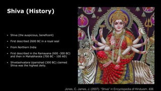 Shiva (History)
• Shiva (the auspicious, beneficent)
• First described 2600 BC in a royal seal
• From Northern India
• First described in the Ramayana (600 -300 BC)
and then in Mahabharata (700 BC - 100 AD)
• Shvetashvatara Upanishad (300 BC) claimed
Shiva was the highest deity.
Jones, C. James, J. (2007). “Shiva” in Encyclopedia of Hinduism. 406
 