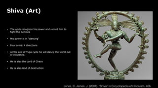 Shiva (Art)
• The gods recognize his power and recruit him to
fight the demons
• His power is in “dancing”
• Four arms: 4 directions
• At the end of Yuga cycle he will dance the world out
of existence.
• He is also the Lord of Chaos
• He is also God of destruction
Jones, C. James, J. (2007). “Shiva” in Encyclopedia of Hinduism. 406
 