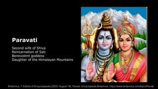 Paravati
Second wife of Shiva
Reincarnation of Sati
Benevolent goddess
Daughter of the Himalayan Mountains
Britannica, T. Editors of Encyclopaedia (2023, August 18). Parvati. Encyclopedia Britannica. https://www.britannica.com/topic/Parvati
 