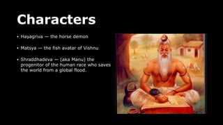Characters
• Hayagriva — the horse demon
• Matsya — the fish avatar of Vishnu
• Shraddhadeva — (aka Manu) the
progenitor of the human race who saves
the world from a global flood.
 