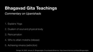Bhagavad Gita Teachings
Commentary on Upanishads
1. Explains Yoga
2. Dualism of soul and physical body
3. Reincarnation
4. Who to attain moksha (release)
5. Achieving nirvana (extinction)
Doniger, W. (2023, January 5). Bhagavadgita. Encyclopedia Britannica. https://www.britannica.com/topic/Bhagavadgita
 