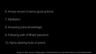 6. Amass record of karma (good actions)
7. Meditation
8. Amassing jnana (knowledge)
9. Following path of Bhakti (devotion)
10. Kama (desiring fruits of action)
Doniger, W. (2023, January 5). Bhagavadgita. Encyclopedia Britannica. https://www.britannica.com/topic/Bhagavadgita
 
