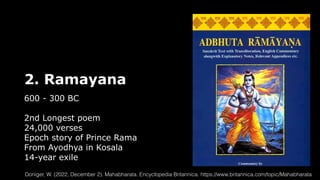 2. Ramayana
600 - 300 BC
2nd Longest poem
24,000 verses
Epoch story of Prince Rama
From Ayodhya in Kosala
14-year exile
Doniger, W. (2022, December 2). Mahabharata. Encyclopedia Britannica. https://www.britannica.com/topic/Mahabharata
 