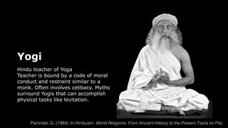 Yogi
Hindu teacher of Yoga
Teacher is bound by a code of moral
conduct and restraint similar to a
monk. Often involves celibacy. Myths
surround Yogis that can accomplish
physical tasks like levitation.
Parrinder, G. (1984). In Hinduism. World Religions: From Ancient History to the Present. Facts on File.
 