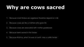 Why are cows sacred
1. Because most Hindus are vegetarian therefore depend on milk
2. Because cows are like a mothers who gives life
3. Because cows are associated with mother goddesses
4. Because were sacred in the Vedas
5. Because Krishna, when he was on earth, was a cattle herder
 