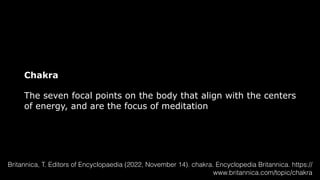 Chakra
The seven focal points on the body that align with the centers
of energy, and are the focus of meditation
Britannica, T. Editors of Encyclopaedia (2022, November 14). chakra. Encyclopedia Britannica. https://
www.britannica.com/topic/chakra
 
