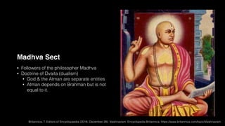 Madhva Sect
• Followers of the philosopher Madhva
• Doctrine of Dvaita (dualism)
• God & the Atman are separate entities
• Atman depends on Brahman but is not
equal to it.
Britannica, T. Editors of Encyclopaedia (2018, December 28). Vaishnavism. Encyclopedia Britannica. https://www.britannica.com/topic/Vaishnavism
 