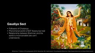 Gaudiya Sect
• Followers of Chaitanya
• Phenomenal world is NOT illusory but real
• Relationship between Brahman and the
world is inconceivable (we can’t
understand).
Britannica, T. Editors of Encyclopaedia (2018, December 28). Vaishnavism. Encyclopedia Britannica. https://www.britannica.com/topic/Vaishnavism
 