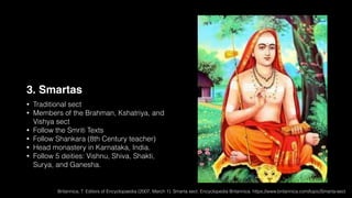3. Smartas
• Traditional sect
• Members of the Brahman, Kshatriya, and
Vishya sect
• Follow the Smriti Texts
• Follow Shankara (8th Century teacher)
• Head monastery in Karnataka, India.
• Follow 5 deities: Vishnu, Shiva, Shakti,
Surya, and Ganesha.
Britannica, T. Editors of Encyclopaedia (2007, March 1). Smarta sect. Encyclopedia Britannica. https://www.britannica.com/topic/Smarta-sect
 