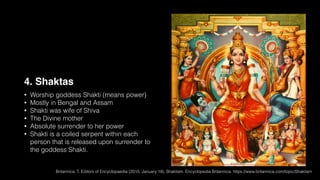 4. Shaktas
• Worship goddess Shakti (means power)
• Mostly in Bengal and Assam
• Shakti was wife of Shiva
• The Divine mother
• Absolute surrender to her power
• Shakti is a coiled serpent within each
person that is released upon surrender to
the goddess Shakti.
Britannica, T. Editors of Encyclopaedia (2015, January 19). Shaktism. Encyclopedia Britannica. https://www.britannica.com/topic/Shaktism
 