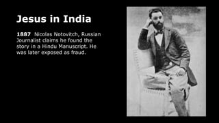 Jesus in India
1887 Nicolas Notovitch, Russian
Journalist claims he found the
story in a Hindu Manuscript. He
was later exposed as fraud.
 