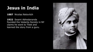 Jesus in India
1887 Nicolas Notovitch
1922 Swami Abhedananda
founded the Vedanta Society in NY
claims he went to Tibet and
learned the story from a guru.
 