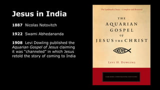 Jesus in India
1887 Nicolas Notovitch
1922 Swami Abhedananda
1908 Levi Dowling published the
Aquarian Gospel of Jesus claiming
it was “channeled” in which Jesus
retold the story of coming to India
 