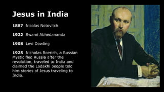Jesus in India
1887 Nicolas Notovitch
1922 Swami Abhedananda
1908 Levi Dowling
1925 Nicholas Roerich, a Russian
Mystic fled Russia after the
revolution, traveled to India and
claimed the Ladakhi people told
him stories of Jesus traveling to
India.
 