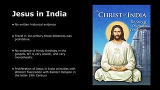 Jesus in India
• No written historical evidence
• Travel in 1st century those distances was
prohibitive.
• No evidence of Hindu theology in the
gospels. NT is very Jewish, and very
monotheistic
• Proliferation of Jesus in India coincides with
Western fascination with Eastern Religion in
the latter 19th Century
 