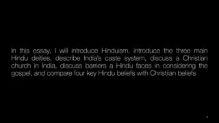 In this essay, I will introduce Hinduism, introduce the three main
Hindu deities, describe India’s caste system, discuss a Christian
church in India, discuss barriers a Hindu faces in considering the
gospel, and compare four key Hindu beliefs with Christiian beliefs
3
 