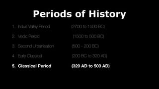 Periods of History
1. Indus Valley Period (2700 to 1500 BC)
2. Vedic Period (1500 to 500 BC)
3. Second Urbanisation (500 - 200 BC)
4. Early Classical (200 BC to 320 AD)
5. Classical Period (320 AD to 500 AD)
 