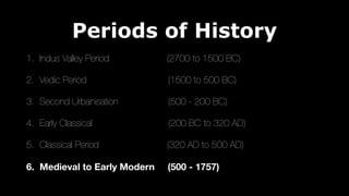 Periods of History
1. Indus Valley Period (2700 to 1500 BC)
2. Vedic Period (1500 to 500 BC)
3. Second Urbanisation (500 - 200 BC)
4. Early Classical (200 BC to 320 AD)
5. Classical Period (320 AD to 500 AD)
6. Medieval to Early Modern (500 - 1757)
 