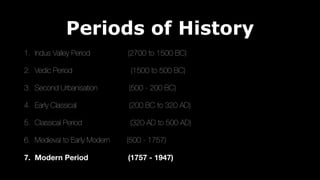 Periods of History
1. Indus Valley Period (2700 to 1500 BC)
2. Vedic Period (1500 to 500 BC)
3. Second Urbanisation (500 - 200 BC)
4. Early Classical (200 BC to 320 AD)
5. Classical Period (320 AD to 500 AD)
6. Medieval to Early Modern (500 - 1757)
7. Modern Period (1757 - 1947)
 