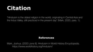 Citation
“Hinduism is the oldest religion in the world, originating in Central Asia and
the Indus Valley, still practiced in the present day” (Mark, 2020, para. 1).
References
Mark, Joshua. (2020 June 8). Hinduism in World History Encyclopedia.
https://www.worldhistory.org/hinduism/
 