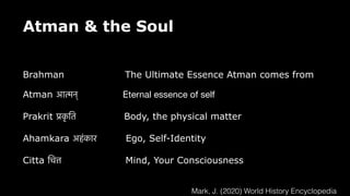 Atman & the Soul
Brahman The Ultimate Essence Atman comes from
Atman आ
त्म
न् Eternal essence of self
Prakrit
प्र
क
ृ
ति
Body, the physical matter
Ahamkara अहंकार Ego, Self-Identity
Citta
चि
त्त
Mind, Your Consciousness
Mark, J. (2020) World History Encyclopedia
 