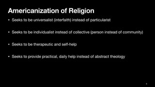 Americanization of Religion
• Seeks to be universalist (interfaith) instead of particularist
• Seeks to be individualist instead of collective (person instead of community)
• Seeks to be therapeutic and self-help
• Seeks to provide practical, daily help instead of abstract theology
8
 