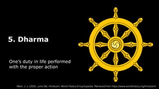 5. Dharma
One’s duty in life performed
with the proper action
Mark, J. J. (2020, June 08). Hinduism. World History Encyclopedia. Retrieved from https://www.worldhistory.org/hinduism/
 