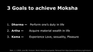 3 Goals to achieve Moksha
1. Dharma — Perform one’s duty in life
2. Artha — Acquire material wealth in life
3. Kama — Experience Love, sexuality, Pleasure
Mark, J. J. (2020, June 08). Hinduism. World History Encyclopedia. Retrieved from https://www.worldhistory.org/hinduism/
 