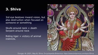 3. Shiva
3rd eye bestows inward vision, but
also destruction when focused on
someone or something
Skulls around neck = death
Serpent around neck
Riding tiger = victory of animal
instincts.
Doniger, W. (2021, May 6). Shiva. Encyclopedia Britannica. https://www.britannica.com/topic/Shiva
 