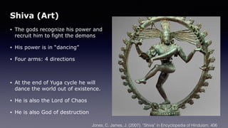 Shiva (Art)
• The gods recognize his power and
recruit him to fight the demons
• His power is in “dancing”
• Four arms: 4 directions
• At the end of Yuga cycle he will
dance the world out of existence.
• He is also the Lord of Chaos
• He is also God of destruction
Jones, C. James, J. (2007). “Shiva” in Encyclopedia of Hinduism. 406
 