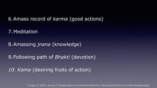 6.Amass record of karma (good actions)
7.Meditation
8.Amassing jnana (knowledge)
9.Following path of Bhakti (devotion)
10. Kama (desiring fruits of action)
Doniger, W. (2023, January 5). Bhagavadgita. Encyclopedia Britannica. https://www.britannica.com/topic/Bhagavadgita
 
