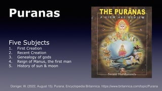 Puranas
Five Subjects
1. First Creation
2. Recent Creation
3. Genealogy of gods
4. Reign of Manus, the first man
5. History of sun & moon
Doniger, W. (2022, August 15). Purana. Encyclopedia Britannica. https://www.britannica.com/topic/Purana
 
