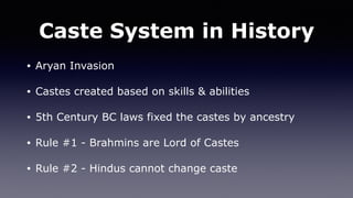 Caste System in History
• Aryan Invasion
• Castes created based on skills & abilities
• 5th Century BC laws fixed the castes by ancestry
• Rule #1 - Brahmins are Lord of Castes
• Rule #2 - Hindus cannot change caste
 