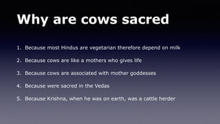 Why are cows sacred
1. Because most Hindus are vegetarian therefore depend on milk
2. Because cows are like a mothers who gives life
3. Because cows are associated with mother goddesses
4. Because were sacred in the Vedas
5. Because Krishna, when he was on earth, was a cattle herder
 