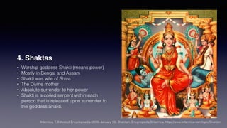 4. Shaktas
• Worship goddess Shakti (means power)
• Mostly in Bengal and Assam
• Shakti was wife of Shiva
• The Divine mother
• Absolute surrender to her power
• Shakti is a coiled serpent within each
person that is released upon surrender to
the goddess Shakti.
Britannica, T. Editors of Encyclopaedia (2015, January 19). Shaktism. Encyclopedia Britannica. https://www.britannica.com/topic/Shaktism
 
