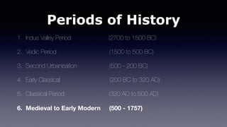 Periods of History
1. Indus Valley Period (2700 to 1500 BC)
2. Vedic Period (1500 to 500 BC)
3. Second Urbanisation (500 - 200 BC)
4. Early Classical (200 BC to 320 AD)
5. Classical Period (320 AD to 500 AD)
6. Medieval to Early Modern (500 - 1757)
 