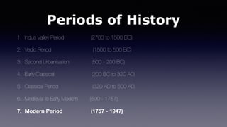 Periods of History
1. Indus Valley Period (2700 to 1500 BC)
2. Vedic Period (1500 to 500 BC)
3. Second Urbanisation (500 - 200 BC)
4. Early Classical (200 BC to 320 AD)
5. Classical Period (320 AD to 500 AD)
6. Medieval to Early Modern (500 - 1757)
7. Modern Period (1757 - 1947)
 