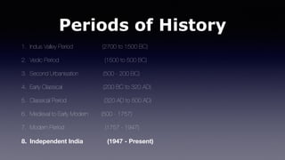 Periods of History
1. Indus Valley Period (2700 to 1500 BC)
2. Vedic Period (1500 to 500 BC)
3. Second Urbanisation (500 - 200 BC)
4. Early Classical (200 BC to 320 AD)
5. Classical Period (320 AD to 500 AD)
6. Medieval to Early Modern (500 - 1757)
7. Modern Period (1757 - 1947)
8. Independent India (1947 - Present)
 