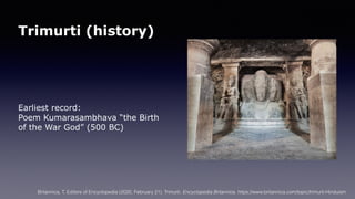 Trimurti (history)
Earliest record:
Poem Kumarasambhava “the Birth
of the War God” (500 BC)
Britannica, T. Editors of Encyclopedia (2020, February 21). Trimurti. Encyclopedia Britannica. https://www.britannica.com/topic/trimurti-Hinduism
 